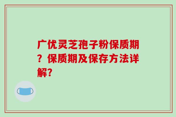 广优灵芝孢子粉保质期？保质期及保存方法详解？
