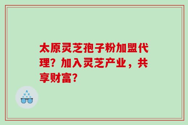 太原灵芝孢子粉加盟代理？加入灵芝产业，共享财富？
