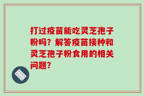 打过疫苗能吃灵芝孢子粉吗？解答疫苗接种和灵芝孢子粉食用的相关问题？