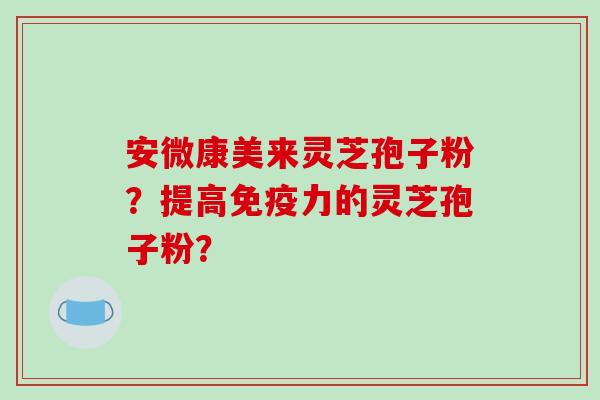安微康美来灵芝孢子粉？提高免疫力的灵芝孢子粉？