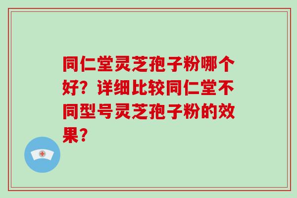同仁堂灵芝孢子粉哪个好？详细比较同仁堂不同型号灵芝孢子粉的效果？