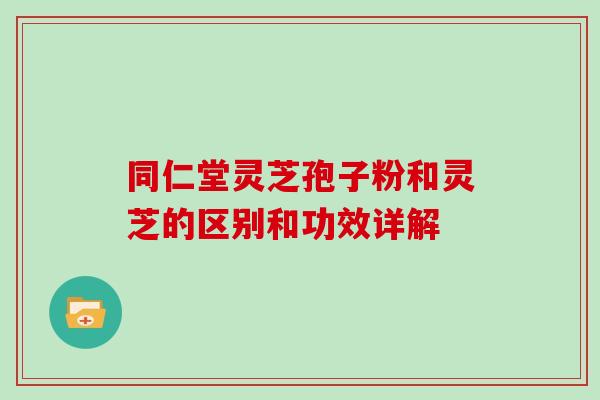 同仁堂灵芝孢子粉和灵芝的区别和功效详解