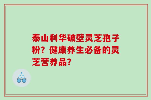 泰山利华破壁灵芝孢子粉？健康养生必备的灵芝营养品？