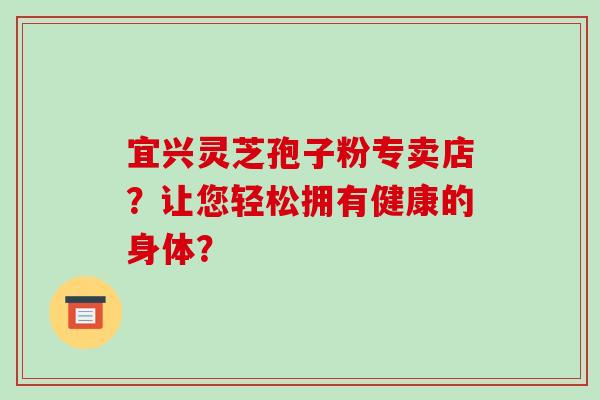 宜兴灵芝孢子粉专卖店？让您轻松拥有健康的身体？