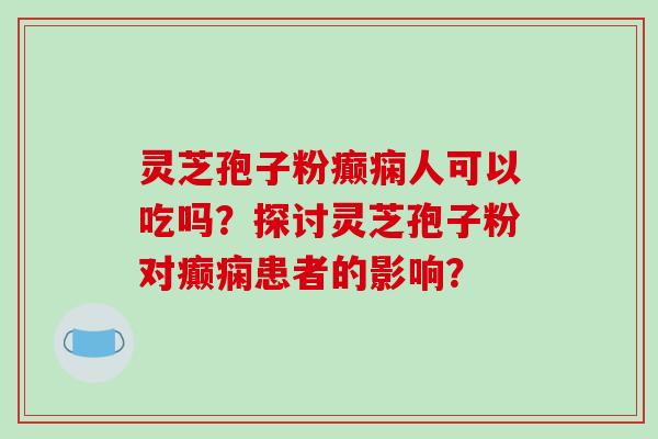 灵芝孢子粉癫痫人可以吃吗？探讨灵芝孢子粉对癫痫患者的影响？
