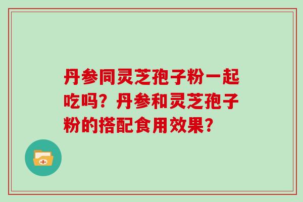 丹参同灵芝孢子粉一起吃吗？丹参和灵芝孢子粉的搭配食用效果？
