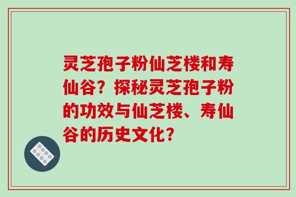 灵芝孢子粉仙芝楼和寿仙谷？探秘灵芝孢子粉的功效与仙芝楼、寿仙谷的历史文化？