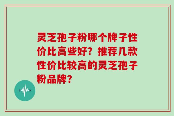 灵芝孢子粉哪个牌子性价比高些好？推荐几款性价比较高的灵芝孢子粉品牌？