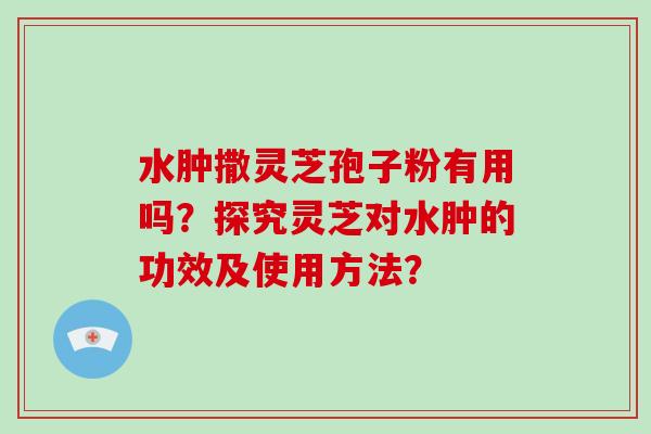 水肿撒灵芝孢子粉有用吗？探究灵芝对水肿的功效及使用方法？