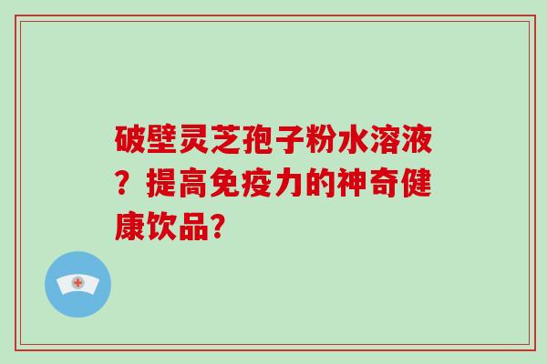 破壁灵芝孢子粉水溶液？提高免疫力的神奇健康饮品？