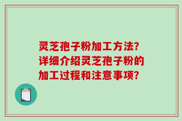 灵芝孢子粉加工方法？详细介绍灵芝孢子粉的加工过程和注意事项？