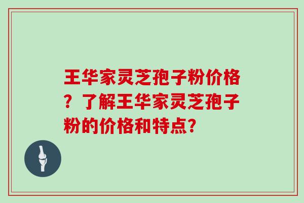 王华家灵芝孢子粉价格？了解王华家灵芝孢子粉的价格和特点？