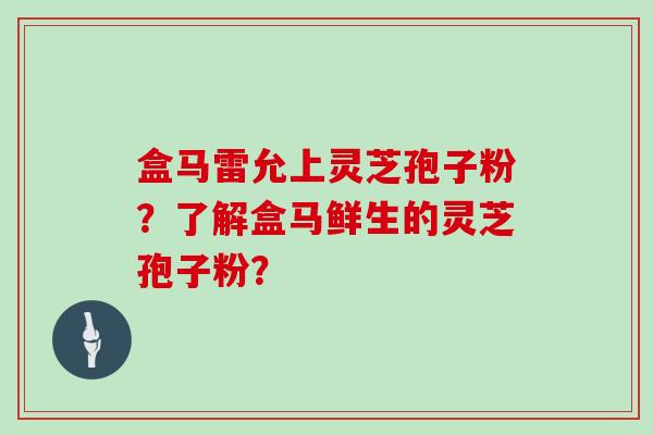 盒马雷允上灵芝孢子粉？了解盒马鲜生的灵芝孢子粉？