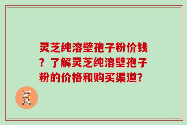 灵芝纯溶壁孢子粉价钱？了解灵芝纯溶壁孢子粉的价格和购买渠道？
