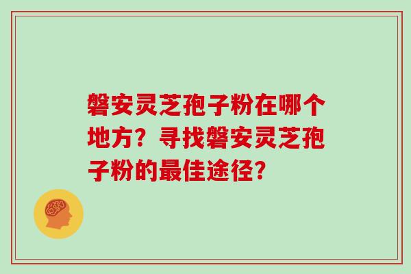 磐安灵芝孢子粉在哪个地方？寻找磐安灵芝孢子粉的佳途径？