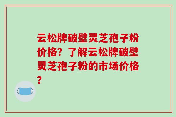 云松牌破壁灵芝孢子粉价格？了解云松牌破壁灵芝孢子粉的市场价格？