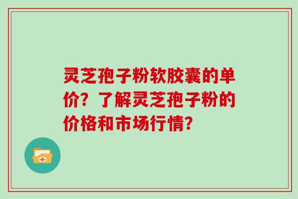 灵芝孢子粉软胶囊的单价？了解灵芝孢子粉的价格和市场行情？
