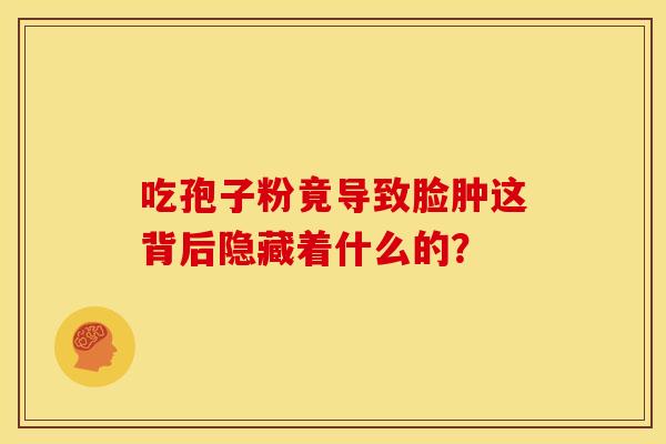 吃孢子粉竟导致脸肿这背后隐藏着什么的？