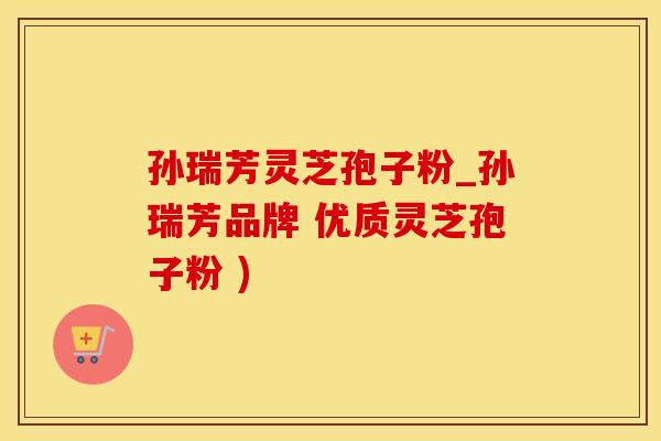 孙瑞芳灵芝孢子粉_孙瑞芳品牌 优质灵芝孢子粉 )
