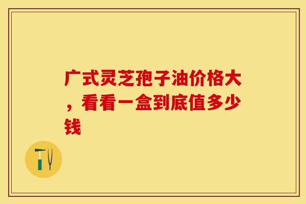 广式灵芝孢子油价格大，看看一盒到底值多少钱