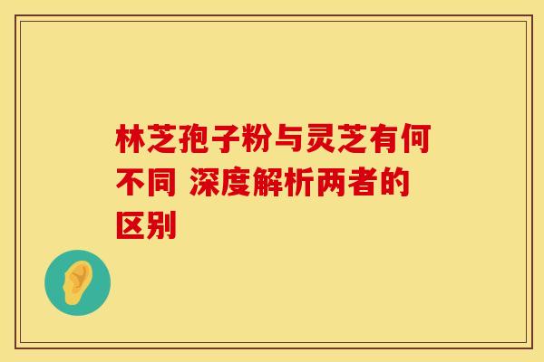 林芝孢子粉与灵芝有何不同 深度解析两者的区别