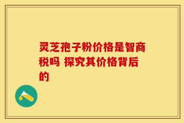 灵芝孢子粉价格是智商税吗 探究其价格背后的
