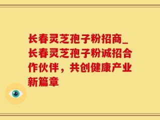 长春灵芝孢子粉招商_长春灵芝孢子粉诚招合作伙伴，共创健康产业新篇章