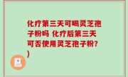 化疗第三天可喝灵芝孢子粉吗 化疗后第三天可否使用灵芝孢子粉？)