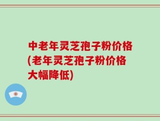 中老年灵芝孢子粉价格(老年灵芝孢子粉价格大幅降低)