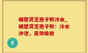 破壁灵芝孢子粉冷水_破壁灵芝孢子粉：冷水冲泡，高效吸收