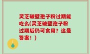 灵芝破壁孢子粉过期能吃么(灵芝破壁孢子粉过期后仍可食用？这是答案！)