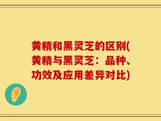 黄精和黑灵芝的区别(黄精与黑灵芝：品种、功效及应用差异对比)