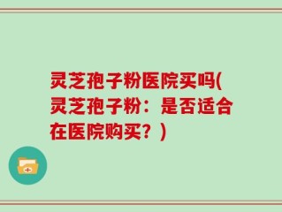 灵芝孢子粉医院买吗(灵芝孢子粉：是否适合在医院购买？)
