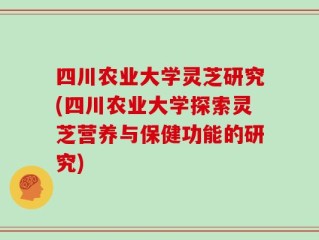 四川农业大学灵芝研究(四川农业大学探索灵芝营养与保健功能的研究)