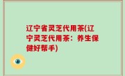 辽宁省灵芝代用茶(辽宁灵芝代用茶：养生保健好帮手)