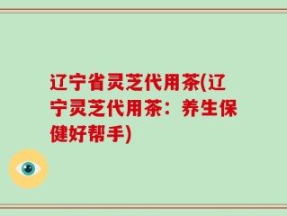 辽宁省灵芝代用茶(辽宁灵芝代用茶：养生保健好帮手)