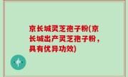 京长城灵芝孢子粉(京长城出产灵芝孢子粉，具有优异功效)