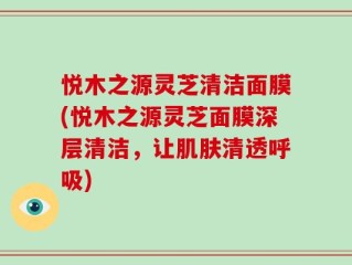 悦木之源灵芝清洁面膜(悦木之源灵芝面膜深层清洁，让肌肤清透呼吸)
