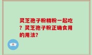 灵芝孢子粉精粉一起吃？灵芝孢子粉正确食用的用法？