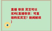 直播 带货 灵芝可以买吗(直播带货：可直接购买灵芝？新闻解读)