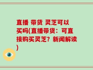 直播 带货 灵芝可以买吗(直播带货：可直接购买灵芝？新闻解读)