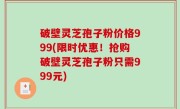 破壁灵芝孢子粉价格999(限时优惠！抢购破壁灵芝孢子粉只需999元)
