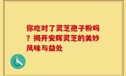 你吃对了灵芝孢子粉吗？揭开安辉灵芝的美妙风味与益处
