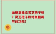 血糖高能吃灵芝孢子粉?灵芝孢子粉对血糖调节的功效?