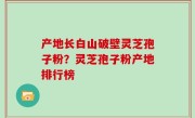 产地长白山破壁灵芝孢子粉？灵芝孢子粉产地排行榜