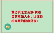 黄边灵芝怎么煮(黄边灵芝煮法大全，让你轻松享用的健康菇宝)