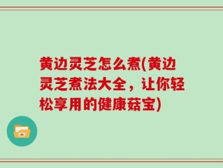黄边灵芝怎么煮(黄边灵芝煮法大全，让你轻松享用的健康菇宝)