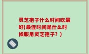 灵芝孢子什么时间吃最好(最佳时间是什么时候服用灵芝孢子？)