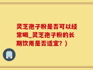 灵芝孢子粉是否可以经常喝_灵芝孢子粉的长期饮用是否适宜？)