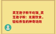 灵芝孢子粉不吃饭_灵芝孢子粉：无需饮食，轻松养生的神奇功效
